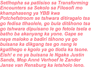 Setlhopha sa patlisiso sa Transforming Encounters sa Sekolo sa Filosofi mo khamphaseng ya YBB kwa Potchefstroom se tshwara ditiragalo tsa go fedisa tlhaolele, go bula ditšhono tsa go tshwara dipuisano le go fetola tsela e batho ba akanyang ka yone. Gape se naya maloko a badiri tšhono ya go buisana ka dikgang tse go nang le kgatlhego e kgolo ya go tlotla ka tsone. Eish! e ne ya buisana le Ngaka Justin Sands, Mop Anné Verhoef le Zander Janse van Rensburg ka letsholo leno.